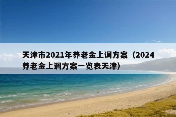 天津市2021年养老金上调方案（2024养老金上调方案一览表天津）