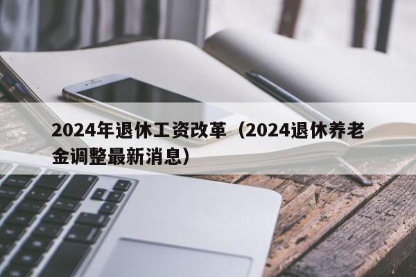 2024年退休工资改革（2024退休养老金调整最新消息）