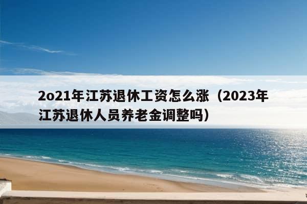 2o21年江苏退休工资怎么涨（2023年江苏退休人员养老金调整吗）