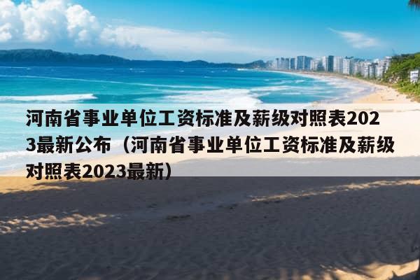 河南省事业单位工资标准及薪级对照表2023最新公布（河南省事业单位工资标准及薪级对照表2023最新）