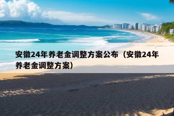 安徽24年养老金调整方案公布（安徽24年养老金调整方案）