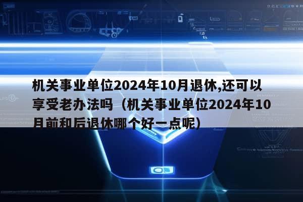 机关事业单位2024年10月退休,还可以享受老办法吗（机关事业单位2024年10月前和后退休哪个好一点呢）