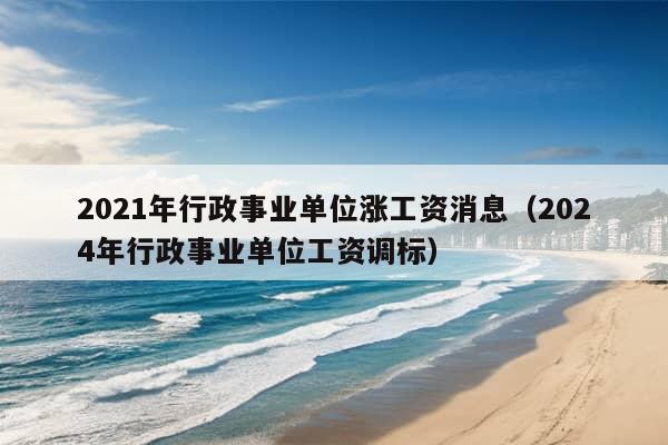 2021年行政事业单位涨工资消息（2024年行政事业单位工资调标）