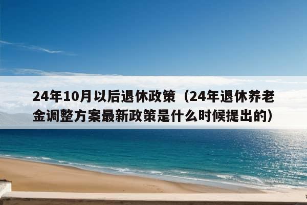 24年10月以后退休政策（24年退休养老金调整方案最新政策是什么时候提出的）