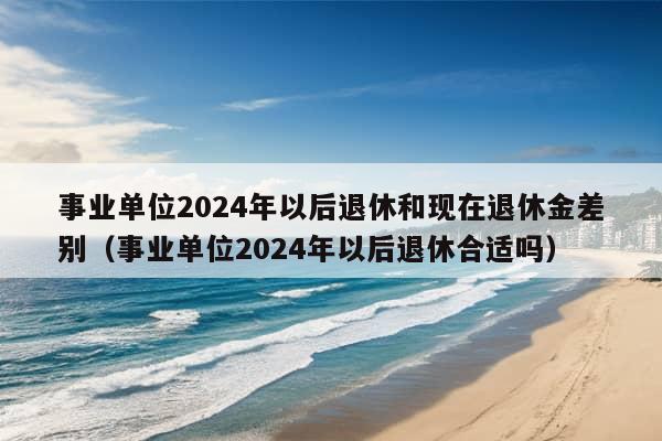 事业单位2024年以后退休和现在退休金差别（事业单位2024年以后退休合适吗）