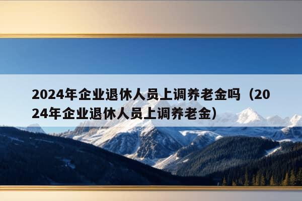 2024年企业退休人员上调养老金吗（2024年企业退休人员上调养老金）