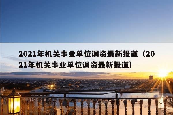 2021年机关事业单位调资最新报道（2021年机关事业单位调资最新报道）