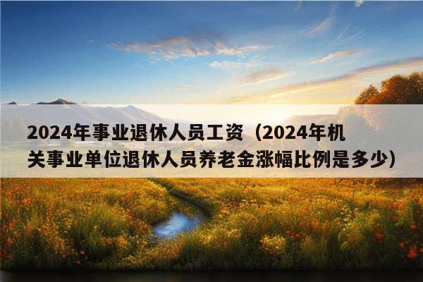 2024年事业退休人员工资（2024年机关事业单位退休人员养老金涨幅比例是多少）