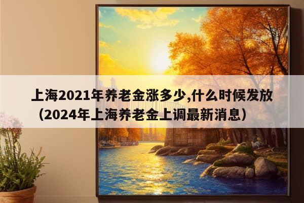 上海2021年养老金涨多少,什么时候发放（2024年上海养老金上调最新消息）