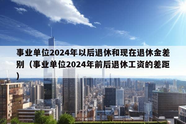 事业单位2024年以后退休和现在退休金差别（事业单位2024年前后退休工资的差距）