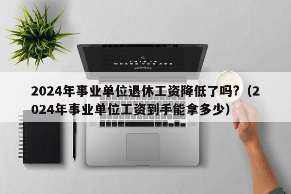 2024年事业单位退休工资降低了吗?（2024年事业单位工资到手能拿多少）