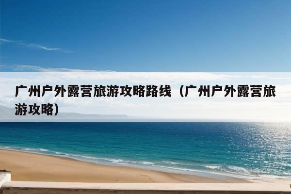 广州户外露营旅游攻略路线（广州户外露营旅游攻略）