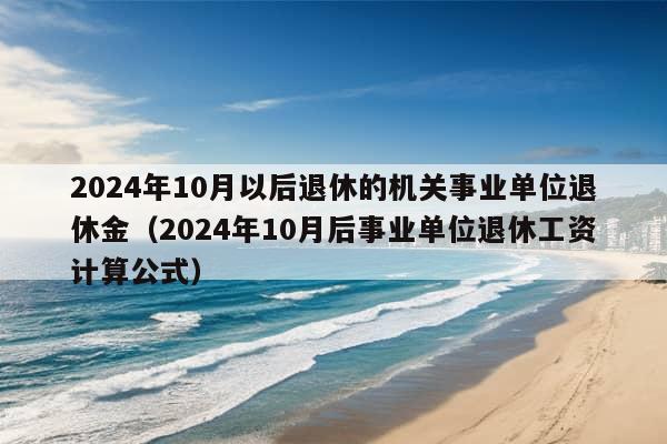 2024年10月以后退休的机关事业单位退休金（2024年10月后事业单位退休工资计算公式）