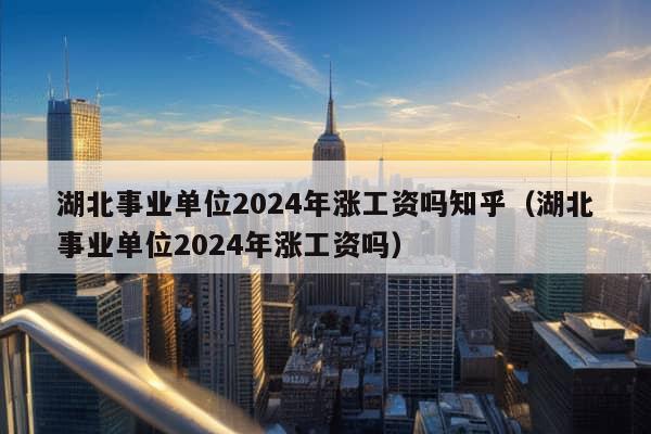 湖北事业单位2024年涨工资吗知乎（湖北事业单位2024年涨工资吗）