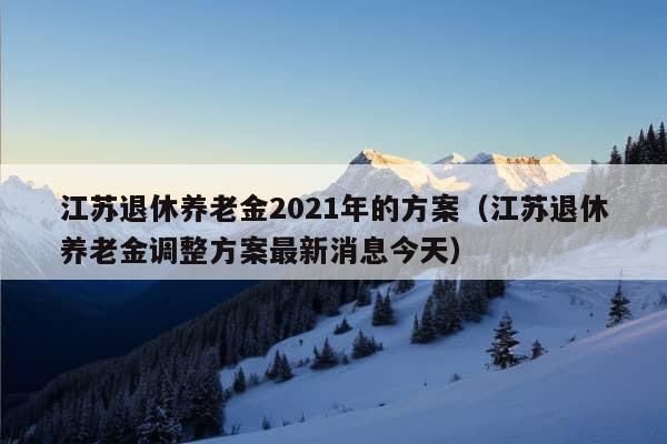 江苏退休养老金2021年的方案（江苏退休养老金调整方案最新消息今天）