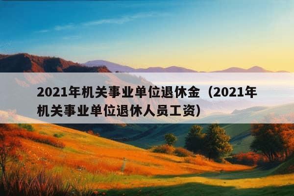 2021年机关事业单位退休金（2021年机关事业单位退休人员工资）