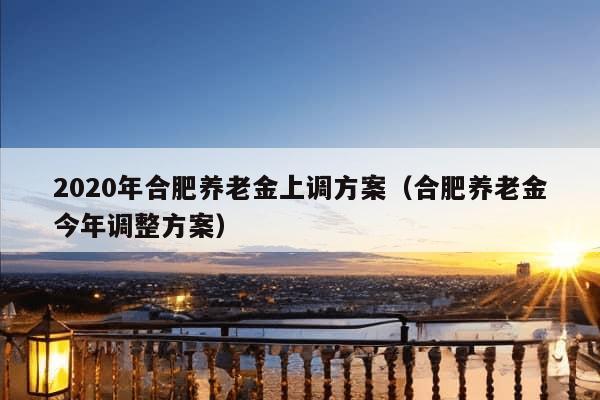 2020年合肥养老金上调方案（合肥养老金今年调整方案）