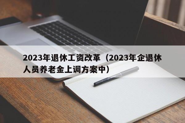 2023年退休工资改革（2023年企退休人员养老金上调方案中）