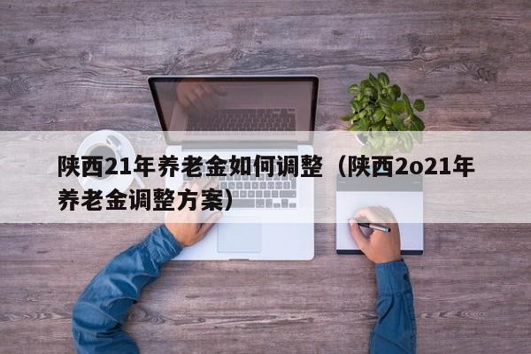 陕西21年养老金如何调整（陕西2o21年养老金调整方案）