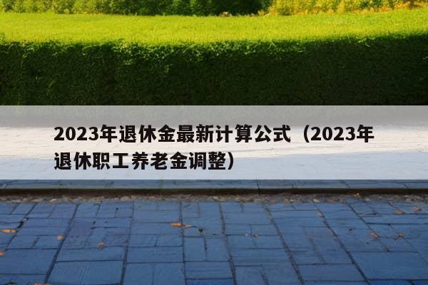 2023年退休金最新计算公式（2023年退休职工养老金调整）