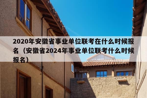 2020年安徽省事业单位联考在什么时候报名（安徽省2024年事业单位联考什么时候报名）