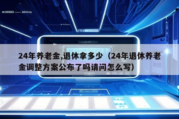 24年养老金,退休拿多少（24年退休养老金调整方案公布了吗请问怎么写）