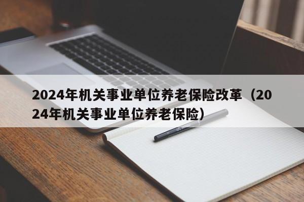 2024年机关事业单位养老保险改革（2024年机关事业单位养老保险）