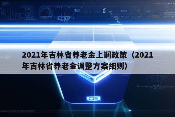 2021年吉林省养老金上调政策（2021年吉林省养老金调整方案细则）