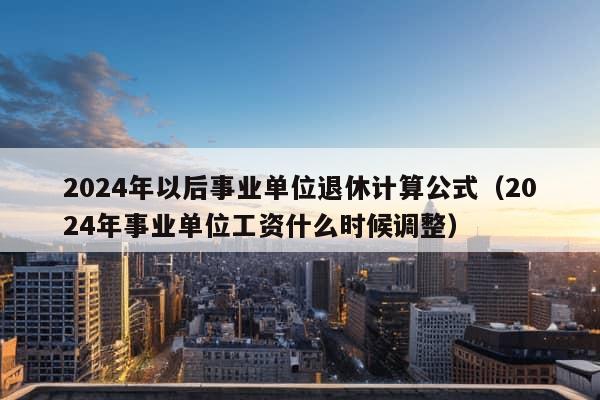 2024年以后事业单位退休计算公式（2024年事业单位工资什么时候调整）