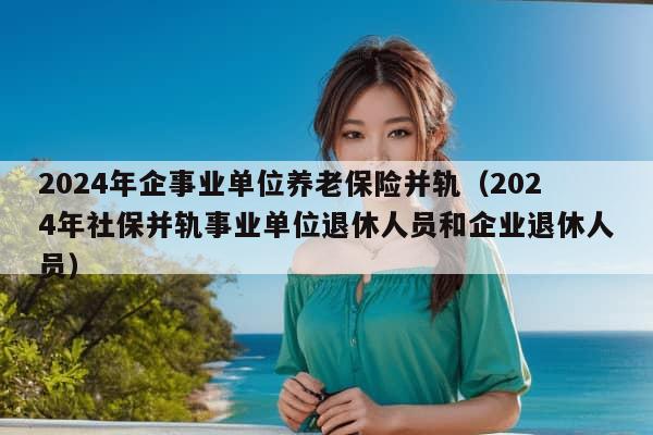 2024年企事业单位养老保险并轨（2024年社保并轨事业单位退休人员和企业退休人员）