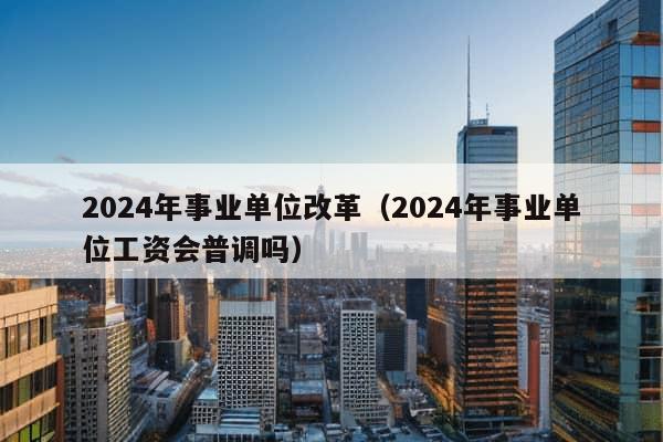 2024年事业单位改革（2024年事业单位工资会普调吗）