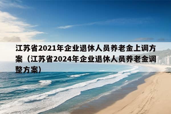 江苏省2021年企业退休人员养老金上调方案（江苏省2024年企业退休人员养老金调整方案）