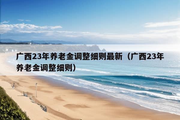 广西23年养老金调整细则最新（广西23年养老金调整细则）