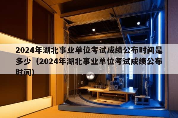 2024年湖北事业单位考试成绩公布时间是多少（2024年湖北事业单位考试成绩公布时间）