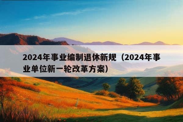 2024年事业编制退休新规（2024年事业单位新一轮改革方案）