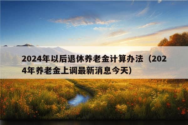 2024年以后退休养老金计算办法（2024年养老金上调最新消息今天）