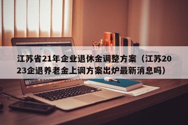 江苏省21年企业退休金调整方案（江苏2023企退养老金上调方案出炉最新消息吗）