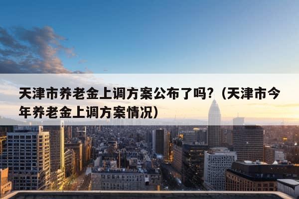 天津市养老金上调方案公布了吗?（天津市今年养老金上调方案情况）