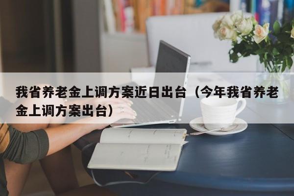 我省养老金上调方案近日出台（今年我省养老金上调方案出台）