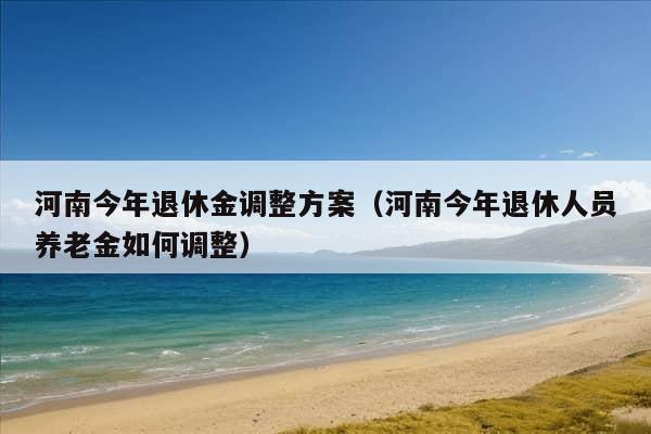 河南今年退休金调整方案（河南今年退休人员养老金如何调整）