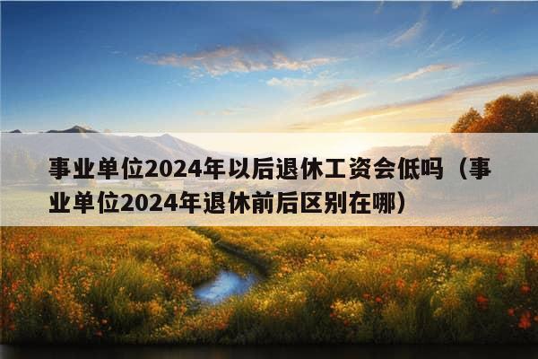 事业单位2024年以后退休工资会低吗（事业单位2024年退休前后区别在哪）