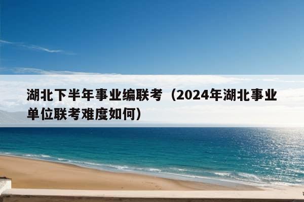 湖北下半年事业编联考（2024年湖北事业单位联考难度如何）