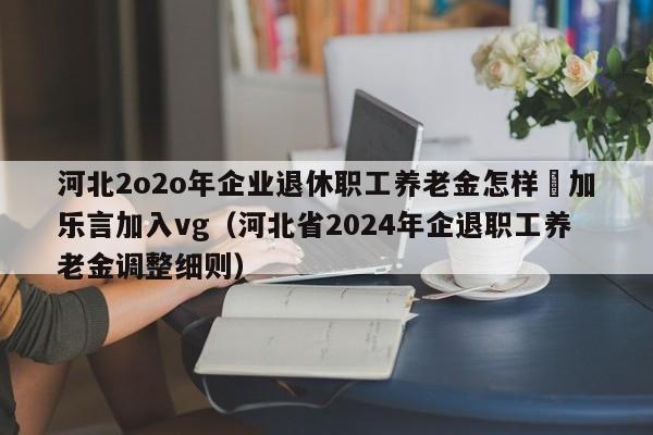 河北2o2o年企业退休职工养老金怎样垱加乐言加入vg（河北省2024年企退职工养老金调整细则）