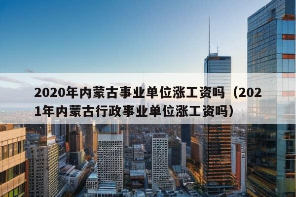 2020年内蒙古事业单位涨工资吗（2021年内蒙古行政事业单位涨工资吗）