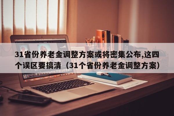 31省份养老金调整方案或将密集公布,这四个误区要搞清（31个省份养老金调整方案）