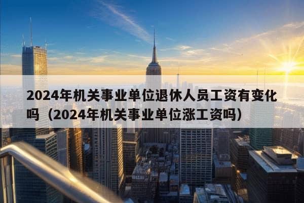 2024年机关事业单位退休人员工资有变化吗（2024年机关事业单位涨工资吗）