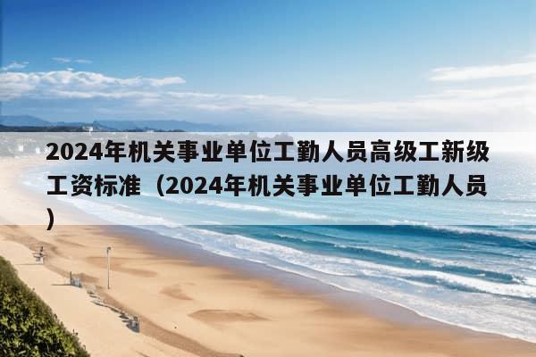 2024年机关事业单位工勤人员高级工新级工资标准（2024年机关事业单位工勤人员）