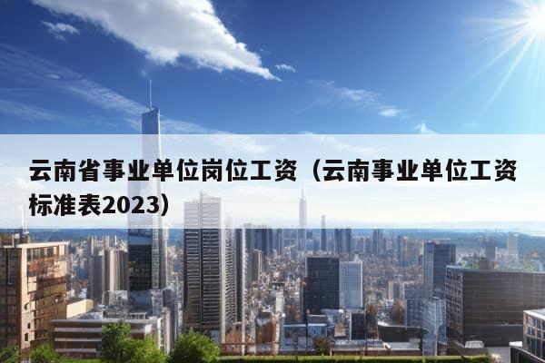 云南省事业单位岗位工资（云南事业单位工资标准表2023）