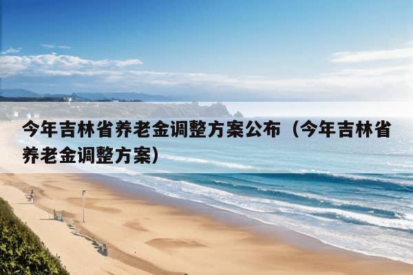 今年吉林省养老金调整方案公布（今年吉林省养老金调整方案）