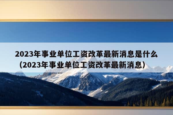 2023年事业单位工资改革最新消息是什么（2023年事业单位工资改革最新消息）